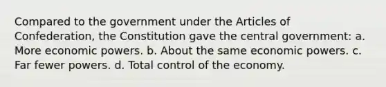 Compared to the government under the Articles of Confederation, the Constitution gave the central government: a. More economic powers. b. About the same economic powers. c. Far fewer powers. d. Total control of the economy.