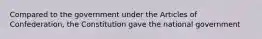 Compared to the government under the Articles of Confederation, the Constitution gave the national government