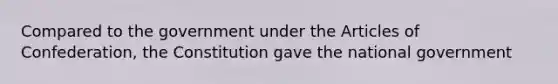 Compared to the government under the Articles of Confederation, the Constitution gave the national government