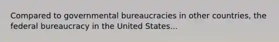 Compared to governmental bureaucracies in other countries, the federal bureaucracy in the United States...