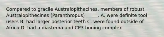 Compared to gracile Australopithecines, members of robust Australopithecines (Paranthropus) _____. A. were definite tool users B. had larger posterior teeth C. were found outside of Africa D. had a diastema and CP3 honing complex