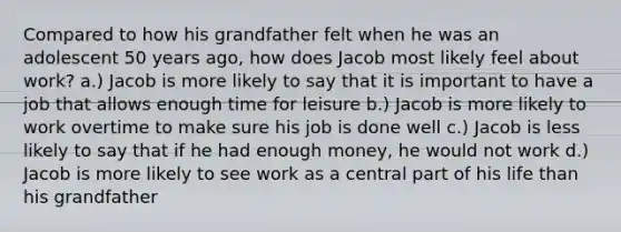 Compared to how his grandfather felt when he was an adolescent 50 years ago, how does Jacob most likely feel about work? a.) Jacob is more likely to say that it is important to have a job that allows enough time for leisure b.) Jacob is more likely to work overtime to make sure his job is done well c.) Jacob is less likely to say that if he had enough money, he would not work d.) Jacob is more likely to see work as a central part of his life than his grandfather