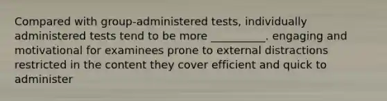 Compared with group-administered tests, individually administered tests tend to be more __________. engaging and motivational for examinees prone to external distractions restricted in the content they cover efficient and quick to administer