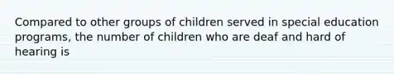 Compared to other groups of children served in special education programs, the number of children who are deaf and hard of hearing is