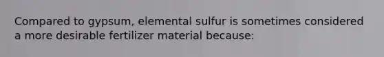 Compared to gypsum, elemental sulfur is sometimes considered a more desirable fertilizer material because: