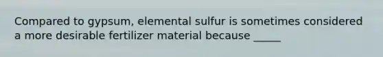 Compared to gypsum, elemental sulfur is sometimes considered a more desirable fertilizer material because _____