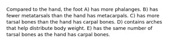 Compared to the hand, the foot A) has more phalanges. B) has fewer metatarsals than the hand has metacarpals. C) has more tarsal bones than the hand has carpal bones. D) contains arches that help distribute body weight. E) has the same number of tarsal bones as the hand has carpal bones.