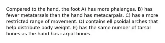 Compared to the hand, the foot A) has more phalanges. B) has fewer metatarsals than the hand has metacarpals. C) has a more restricted range of movement. D) contains ellipsoidal arches that help distribute body weight. E) has the same number of tarsal bones as the hand has carpal bones.