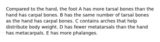 Compared to the hand, the foot A has more tarsal bones than the hand has carpal bones. B has the same number of tarsal bones as the hand has carpal bones. C contains arches that help distribute body weight. D has fewer metatarsals than the hand has metacarpals. E has more phalanges.