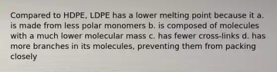 Compared to HDPE, LDPE has a lower melting point because it a. is made from less polar monomers b. is composed of molecules with a much lower molecular mass c. has fewer cross-links d. has more branches in its molecules, preventing them from packing closely