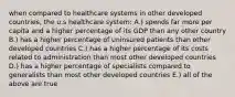 when compared to healthcare systems in other developed countries, the u.s healthcare system: A.) spends far more per capita and a higher percentage of its GDP than any other country B.) has a higher percentage of uninsured patients than other developed countries C.) has a higher percentage of its costs related to administration than most other developed countries D.) has a higher percentage of specialists compared to generalists than most other developed countries E.) all of the above are true