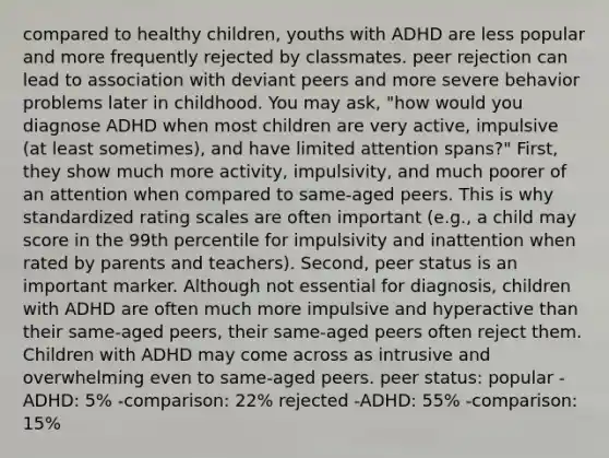 compared to healthy children, youths with ADHD are less popular and more frequently rejected by classmates. peer rejection can lead to association with deviant peers and more severe behavior problems later in childhood. You may ask, "how would you diagnose ADHD when most children are very active, impulsive (at least sometimes), and have limited attention spans?" First, they show much more activity, impulsivity, and much poorer of an attention when compared to same-aged peers. This is why standardized rating scales are often important (e.g., a child may score in the 99th percentile for impulsivity and inattention when rated by parents and teachers). Second, peer status is an important marker. Although not essential for diagnosis, children with ADHD are often much more impulsive and hyperactive than their same-aged peers, their same-aged peers often reject them. Children with ADHD may come across as intrusive and overwhelming even to same-aged peers. peer status: popular -ADHD: 5% -comparison: 22% rejected -ADHD: 55% -comparison: 15%