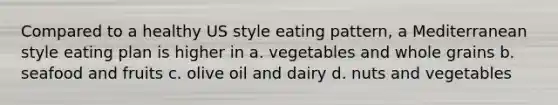 Compared to a healthy US style eating pattern, a Mediterranean style eating plan is higher in a. vegetables and whole grains b. seafood and fruits c. olive oil and dairy d. nuts and vegetables