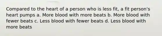 Compared to the heart of a person who is less fit, a fit person's heart pumps a. More blood with more beats b. More blood with fewer beats c. Less blood with fewer beats d. Less blood with more beats