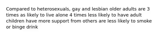 Compared to heterosexuals, gay and lesbian older adults are 3 times as likely to live alone 4 times less likely to have adult children have more support from others are less likely to smoke or binge drink