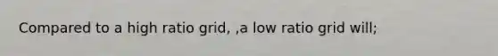 Compared to a high ratio grid, ,a low ratio grid will;