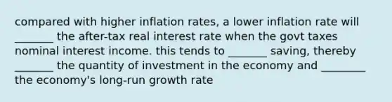 compared with higher inflation rates, a lower inflation rate will _______ the after-tax real interest rate when the govt taxes nominal interest income. this tends to _______ saving, thereby _______ the quantity of investment in the economy and ________ the economy's long-run growth rate