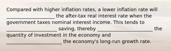 Compared with higher inflation rates, a lower inflation rate will ____________________ the after-tax real interest rate when the government taxes nominal interest income. This tends to _____________________ saving, thereby _______________________ the quantity of investment in the economy and _______________________ the economy's long-run growth rate.