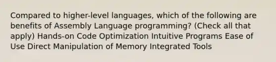 Compared to higher-level languages, which of the following are benefits of Assembly Language programming? (Check all that apply) Hands-on Code Optimization Intuitive Programs Ease of Use Direct Manipulation of Memory Integrated Tools