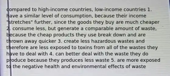 compared to high-income countries, low-income countries 1. have a similar level of consumption, because their income "stretches" further, since the goods they buy are much cheaper 2. consume less, but generate a comparable amount of waste, because the cheap products they use break down and are thrown away quicker 3. create less hazardous wastes and therefore are less exposed to toxins from all of the wastes they have to deal with 4. can better deal with the waste they do produce because they produces less waste 5. are more exposed to the negative health and environmental effects of waste