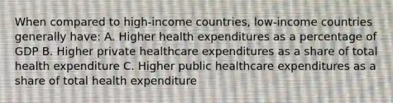 When compared to high-income countries, low-income countries generally have: A. Higher health expenditures as a percentage of GDP B. Higher private healthcare expenditures as a share of total health expenditure C. Higher public healthcare expenditures as a share of total health expenditure