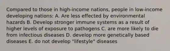 Compared to those in high-income nations, people in low-income developing nations: A. Are less effected by environmental hazards B. Develop stronger immune systems as a result of higher levels of exposure to pathogens C. are more likely to die from infectious diseases D. develop more genetically based diseases E. do not develop "lifestyle" diseases