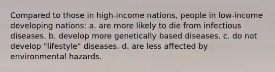 Compared to those in high-income nations, people in low-income developing nations: a. are more likely to die from infectious diseases. b. develop more genetically based diseases. c. do not develop "lifestyle" diseases. d. are less affected by environmental hazards.