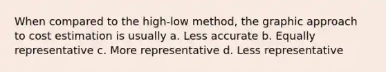 When compared to the high-low method, the graphic approach to cost estimation is usually a. Less accurate b. Equally representative c. More representative d. Less representative