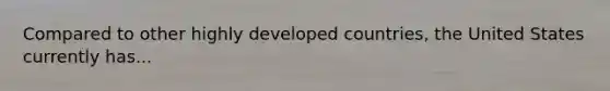 Compared to other highly developed countries, the United States currently has...