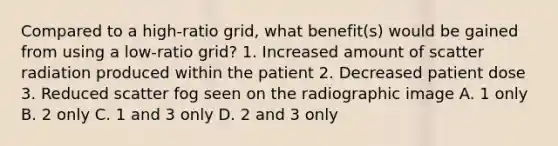 Compared to a high-ratio grid, what benefit(s) would be gained from using a low-ratio grid? 1. Increased amount of scatter radiation produced within the patient 2. Decreased patient dose 3. Reduced scatter fog seen on the radiographic image A. 1 only B. 2 only C. 1 and 3 only D. 2 and 3 only