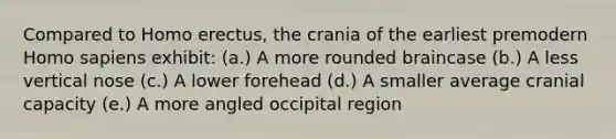 Compared to Homo erectus, the crania of the earliest premodern Homo sapiens exhibit: (a.) A more rounded braincase (b.) A less vertical nose (c.) A lower forehead (d.) A smaller average cranial capacity (e.) A more angled occipital region