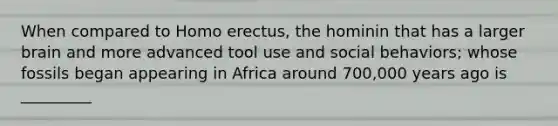 When compared to Homo erectus, the hominin that has a larger brain and more advanced tool use and social behaviors; whose fossils began appearing in Africa around 700,000 years ago is _________