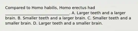 Compared to Homo habilis, Homo erectus had _________________________________. A. Larger teeth and a larger brain. B. Smaller teeth and a larger brain. C. Smaller teeth and a smaller brain. D. Larger teeth and a smaller brain.