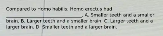 Compared to Homo habilis, Homo erectus had _________________________________. A. Smaller teeth and a smaller brain. B. Larger teeth and a smaller brain. C. Larger teeth and a larger brain. D. Smaller teeth and a larger brain.