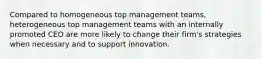 Compared to homogeneous top management teams, heterogeneous top management teams with an internally promoted CEO are more likely to change their firm's strategies when necessary and to support innovation.