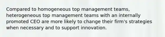 Compared to homogeneous top management teams, heterogeneous top management teams with an internally promoted CEO are more likely to change their firm's strategies when necessary and to support innovation.