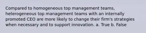 Compared to homogeneous top management teams, heterogeneous top management teams with an internally promoted CEO are more likely to change their firm's strategies when necessary and to support innovation. a. True b. False