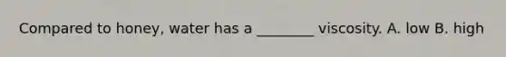 Compared to honey, water has a ________ viscosity. A. low B. high