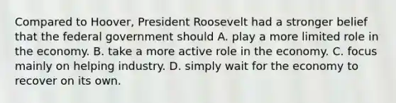 Compared to Hoover, President Roosevelt had a stronger belief that the federal government should A. play a more limited role in the economy. B. take a more active role in the economy. C. focus mainly on helping industry. D. simply wait for the economy to recover on its own.