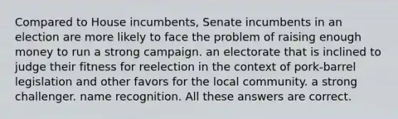 Compared to House incumbents, Senate incumbents in an election are more likely to face the problem of raising enough money to run a strong campaign. an electorate that is inclined to judge their fitness for reelection in the context of pork-barrel legislation and other favors for the local community. a strong challenger. name recognition. All these answers are correct.