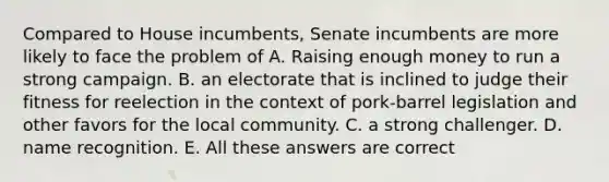 Compared to House incumbents, Senate incumbents are more likely to face the problem of A. Raising enough money to run a strong campaign. B. an electorate that is inclined to judge their fitness for reelection in the context of pork-barrel legislation and other favors for the local community. C. a strong challenger. D. name recognition. E. All these answers are correct