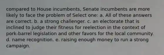 compared to House incumbents, Senate incumbents are more likely to face the problem of Select one: a. All of these answers are correct. b. a strong challenger. c. an electorate that is inclined to judge their fitness for reelection in the context of pork-barrel legislation and other favors for the local community. d. name recognition. e. raising enough money to run a strong campaign.