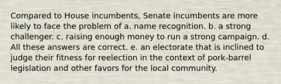 Compared to House incumbents, Senate incumbents are more likely to face the problem of a. name recognition. b. a strong challenger. c. raising enough money to run a strong campaign. d. All these answers are correct. e. an electorate that is inclined to judge their fitness for reelection in the context of pork-barrel legislation and other favors for the local community.