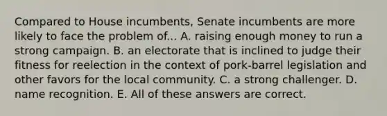 Compared to House incumbents, Senate incumbents are more likely to face the problem of... A. raising enough money to run a strong campaign. B. an electorate that is inclined to judge their fitness for reelection in the context of pork-barrel legislation and other favors for the local community. C. a strong challenger. D. name recognition. E. All of these answers are correct.