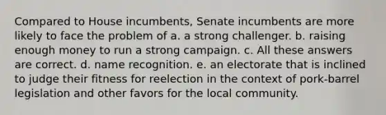 Compared to House incumbents, Senate incumbents are more likely to face the problem of a. a strong challenger. b. raising enough money to run a strong campaign. c. All these answers are correct. d. name recognition. e. an electorate that is inclined to judge their fitness for reelection in the context of pork-barrel legislation and other favors for the local community.