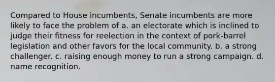 Compared to House incumbents, Senate incumbents are more likely to face the problem of a. an electorate which is inclined to judge their fitness for reelection in the context of pork-barrel legislation and other favors for the local community. b. a strong challenger. c. raising enough money to run a strong campaign. d. name recognition.