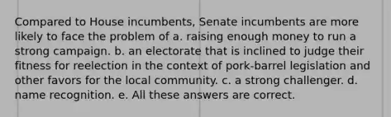 Compared to House incumbents, Senate incumbents are more likely to face the problem of a. raising enough money to run a strong campaign. b. an electorate that is inclined to judge their fitness for reelection in the context of pork-barrel legislation and other favors for the local community. c. a strong challenger. d. name recognition. e. All these answers are correct.