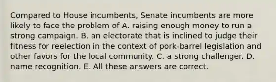 Compared to House incumbents, Senate incumbents are more likely to face the problem of A. raising enough money to run a strong campaign. B. an electorate that is inclined to judge their fitness for reelection in the context of pork-barrel legislation and other favors for the local community. C. a strong challenger. D. name recognition. E. All these answers are correct.