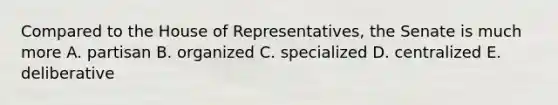 Compared to the House of Representatives, the Senate is much more A. partisan B. organized C. specialized D. centralized E. deliberative