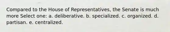 Compared to the House of Representatives, the Senate is much more Select one: a. deliberative. b. specialized. c. organized. d. partisan. e. centralized.